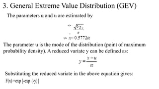 3. General Extreme Value Distribution (GEV)
The parameters α and u are estimated by
∝=
U=
The parameter u is the mode of the distribution (point of maximum
probability density). A reduced variate y can be defined as:
Substituting the reduced variate in the above equation gives:
F(x) =exp [-exp {-y}]
 