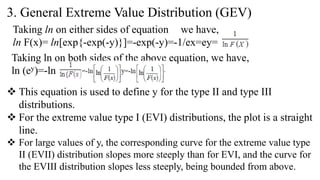 3. General Extreme Value Distribution (GEV)
Taking ln on either sides of equation we have,
ln F(x)= ln[exp{-exp(-y)}]=-exp(-y)=-1/ex=ey=
Taking ln on both sides of the above equation, we have,
ln (ey)=-ln
 This equation is used to define y for the type II and type III
distributions.
 For the extreme value type I (EVI) distributions, the plot is a straight
line.
 For large values of y, the corresponding curve for the extreme value type
II (EVII) distribution slopes more steeply than for EVI, and the curve for
the EVIII distribution slopes less steeply, being bounded from above.
 