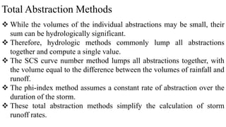 Total Abstraction Methods
 While the volumes of the individual abstractions may be small, their
sum can be hydrologically significant.
 Therefore, hydrologic methods commonly lump all abstractions
together and compute a single value.
 The SCS curve number method lumps all abstractions together, with
the volume equal to the difference between the volumes of rainfall and
runoff.
 The phi-index method assumes a constant rate of abstraction over the
duration of the storm.
 These total abstraction methods simplify the calculation of storm
runoff rates.
 