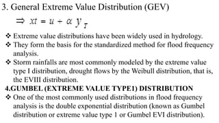 3. General Extreme Value Distribution (GEV)
 Extreme value distributions have been widely used in hydrology.
 They form the basis for the standardized method for flood frequency
analysis.
 Storm rainfalls are most commonly modeled by the extreme value
type I distribution, drought flows by the Weibull distribution, that is,
the EVIII distribution.
4.GUMBEL (EXTREME VALUE TYPE1) DISTRIBUTION
 One of the most commonly used distributions in flood frequency
analysis is the double exponential distribution (known as Gumbel
distribution or extreme value type 1 or Gumbel EVI distribution).
 
