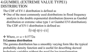 4.GUMBEL (EXTREME VALUE TYPE1)
DISTRIBUTION
The CDF of EV-1 distribution is defined as
 One of the most commonly used distributions in flood frequency
analysis is the double exponential distribution (known as Gumbel
distribution or extreme value type 1 or Gumbel EVI distribution).
The CDF of EV-1 distribution is defined as:
 Where, x u  0.5772a
5.Gamma distribution
The gamma distribution has a smoothly varying form like the typical
probability density function and is useful for describing skewed
F(x)expexp((xu)/a)
 