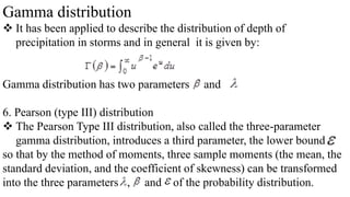 Gamma distribution
 It has been applied to describe the distribution of depth of
precipitation in storms and in general it is given by:
Gamma distribution has two parameters and
6. Pearson (type III) distribution
 The Pearson Type III distribution, also called the three-parameter
gamma distribution, introduces a third parameter, the lower bound
so that by the method of moments, three sample moments (the mean, the
standard deviation, and the coefficient of skewness) can be transformed
into the three parameters , and of the probability distribution.
 