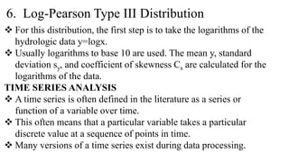 6. Log-Pearson Type III Distribution
 For this distribution, the first step is to take the logarithms of the
hydrologic data y=logx.
 Usually logarithms to base 10 are used. The mean y, standard
deviation sy, and coefficient of skewness Cs are calculated for the
logarithms of the data.
TIME SERIES ANALYSIS
 A time series is often defined in the literature as a series or
function of a variable over time.
 This often means that a particular variable takes a particular
discrete value at a sequence of points in time.
 Many versions of a time series exist during data processing.
 