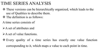 TIME SERIES ANALYSIS
 These versions can be hierarchically organized, which leads to the
use of Qualities to describe them.
 The definition is as follows:
A time series consists of
A set of attributes and
A set of value functions.
 Every quality of a time series has exactly one value function
corresponding to it, which maps a value to each point in time.
 