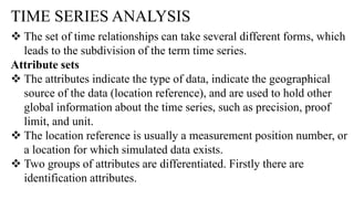 TIME SERIES ANALYSIS
 The set of time relationships can take several different forms, which
leads to the subdivision of the term time series.
Attribute sets
 The attributes indicate the type of data, indicate the geographical
source of the data (location reference), and are used to hold other
global information about the time series, such as precision, proof
limit, and unit.
 The location reference is usually a measurement position number, or
a location for which simulated data exists.
 Two groups of attributes are differentiated. Firstly there are
identification attributes.
 