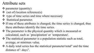 Attribute sets
 parameter (quantity)
 (set of) location reference(s)
 type of time series and time where necessary
 Statistical parameter.
 If one of these attributes is changed, the time series is changed, thus
these attributes identify the time series.
 The parameter is the physical quantity which is measured or
calculated, such as `precipitation' or `temperature'.
 The statistical parameter is a population statistic such as total,
average, or minimax value.
 A daily total series has the statistical parametertotal" and the time
distance of  days".
 