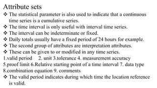 Attribute sets
 The statistical parameter is also used to indicate that a continuous
time series is a cumulative series.
 The time interval is only useful with interval time series.
 The interval can be indeterminate or fixed.
 Daily totals usually have a fixed period of 24 hours for example.
 The second group of attributes are interpretation attributes.
 These can be given to or modified in any time series.
1.valid period 2. unit 3.tolerance 4. measurement accuracy
5.proof limit 6.Relative starting point of a time interval 7. data type
8.combination equation 9. comments
 The valid period indicates during which time the location reference
is valid.
 