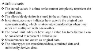 Attribute sets
 The stored values in a time series cannot completely represent the
original data.
 The allowable deviation is stored in the attribute tolerance.
 In contrast, accuracy indicates how exactly the original data
represents reality, which is taken into consideration when time
series are multiplied with one another.
 The proof limit indicates how large a value has to be before it can
be considered to represent a valid value.
 Measurements are known as original data.
 The other types are transformed data, simulated data and
statistically derived data.
 
