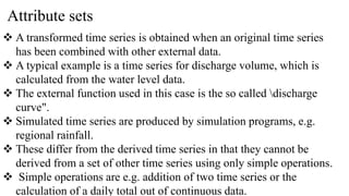 Attribute sets
 A transformed time series is obtained when an original time series
has been combined with other external data.
 A typical example is a time series for discharge volume, which is
calculated from the water level data.
 The external function used in this case is the so called discharge
curve".
 Simulated time series are produced by simulation programs, e.g.
regional rainfall.
 These differ from the derived time series in that they cannot be
derived from a set of other time series using only simple operations.
 Simple operations are e.g. addition of two time series or the
calculation of a daily total out of continuous data.
 