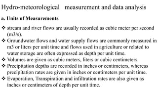 Hydro-meteorological measurement and data analysis
a. Units of Measurements:
 stream and river flows are usually recorded as cubic meter per second
(m3/s).
 Groundwater flows and water supply flows are commonly measured in
m3 or liters per unit time and flows used in agriculture or related to
water storage are often expressed as depth per unit time.
 Volumes are given as cubic meters, liters or cubic centimeters.
 Precipitation depths are recorded in inches or centimeters, whereas
precipitation rates are given in inches or centimeters per unit time.
 Evaporation, Transpiration and infiltration rates are also given as
inches or centimeters of depth per unit time.
 