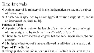 Time Intervals
 A time interval is an interval in the mathematical sense, and a subset
of the set time.
 An interval is specified by a starting point ‘a’ and end point ‘b’, and is
an interval of the form (a; b].
Periods of Time
 A period of time is either the length of an interval of time or a length
of time designated by such terms as Month", or year".
 These do not have identical lengths, but are nonetheless similar to one
another.
 Multiples of periods of time are allowed in addition to the basic unit.
Types of Time Series
 Every quality of a time series has a value function associated with it.
 