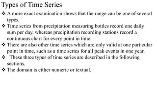 Types of Time Series
 A more exact examination shows that the range can be one of several
types.
 Time series from precipitation measuring bottles record one daily
sum per day, whereas precipitation recording stations record a
continuous chart for every point in time.
 There are also other time series which are only valid at one particular
point in time, such as a time series for all peak events in one year.
 These three types of time series are described in the following
sections.
 The domain is either numeric or textual.
 