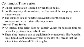Continuous Time Series
 Linear interpolation is used between these points.
 For the majority of evaluations, the location of the sampling points
is not relevant.
 The sampled data is nonetheless available for the purpose of
visualization or for certain other operations.
Interval Time Series
 An interval time series does not contain values for points in time but
rather for particular intervals of time.
 These time intervals can be equidistantly or randomly distributed in
time. Equidistant in terms of years or months still means that the
actual intervals have different lengths.
 