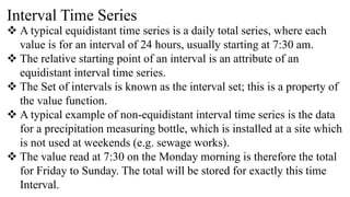 Interval Time Series
 A typical equidistant time series is a daily total series, where each
value is for an interval of 24 hours, usually starting at 7:30 am.
 The relative starting point of an interval is an attribute of an
equidistant interval time series.
 The Set of intervals is known as the interval set; this is a property of
the value function.
 A typical example of non-equidistant interval time series is the data
for a precipitation measuring bottle, which is installed at a site which
is not used at weekends (e.g. sewage works).
 The value read at 7:30 on the Monday morning is therefore the total
for Friday to Sunday. The total will be stored for exactly this time
Interval.
 