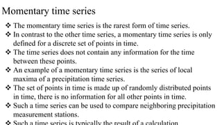 Momentary time series
 The momentary time series is the rarest form of time series.
 In contrast to the other time series, a momentary time series is only
defined for a discrete set of points in time.
 The time series does not contain any information for the time
between these points.
 An example of a momentary time series is the series of local
maxima of a precipitation time series.
 The set of points in time is made up of randomly distributed points
in time, there is no information for all other points in time.
 Such a time series can be used to compare neighboring precipitation
measurement stations.
 