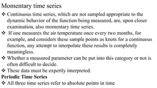 Momentary time series
 Continuous time series, which are not sampled appropriate to the
dynamic behavior of the function being measured, are, upon closer
examination, also momentary time series.
 If one measures the air temperature once every two months, for
example, and considers these sample points as knots for a continuous
function, any attempt to interpolate these results is completely
meaningless.
 Whether a measured parameter can be put into this category or not is
often difficult to decide.
 These data must be expertly interpreted.
Periodic Time Series
 All three time series refer to absolute points in time
 