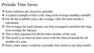 Periodic Time Series
 Some statistics are, however, periodic.
 A typical example of this is the long term average monthly rainfall".
 For all the available years, the average value for each month is
calculated.
 The averages for each January are then averaged to produce the long
term average for January.
 This is then repeated for all the other months of the year.
 The result is an interval time series with the interval month for all
months of a year.
 Such a time series would be a periodic time series in our data model.
 