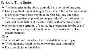 Periodic Time Series
 The time series in the above example has a period of one year.
 Every month of a year is assigned the same value as the same month
in any other year | each month in the year has only one value.
 The two important applications are possible: Visualization of the
data, and combination of the time series with other time series.
 A periodic time series is, of course, the prerequisite for the use of
more complex analytical functions such as Fourier or Laplace
transformations.
Gaps
 A period of time, for which there is no data is called a gap.
 There are many possible reasons why the data is missing.
 For example for original data:
 
