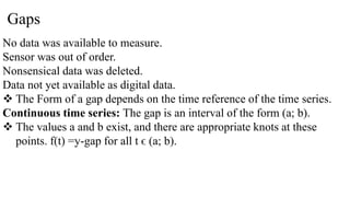 Gaps
No data was available to measure.
Sensor was out of order.
Nonsensical data was deleted.
Data not yet available as digital data.
 The Form of a gap depends on the time reference of the time series.
Continuous time series: The gap is an interval of the form (a; b).
 The values a and b exist, and there are appropriate knots at these
points. f(t) =y-gap for all t ϵ (a; b).
 