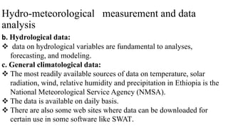 Hydro-meteorological measurement and data
analysis
b. Hydrological data:
 data on hydrological variables are fundamental to analyses,
forecasting, and modeling.
c. General climatological data:
 The most readily available sources of data on temperature, solar
radiation, wind, relative humidity and precipitation in Ethiopia is the
National Meteorological Service Agency (NMSA).
 The data is available on daily basis.
 There are also some web sites where data can be downloaded for
certain use in some software like SWAT.
 