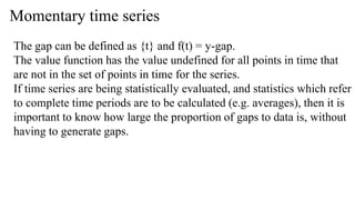 Momentary time series
The gap can be defined as {t} and f(t) = y-gap.
The value function has the value undefined for all points in time that
are not in the set of points in time for the series.
If time series are being statistically evaluated, and statistics which refer
to complete time periods are to be calculated (e.g. averages), then it is
important to know how large the proportion of gaps to data is, without
having to generate gaps.
 