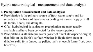 Hydro-meteorological measurement and data analysis
d. Precipitation Measurement and data analysis:
 Precipitation is the primary source of fresh water supply and its
records are the basis of most studies dealing with water supply in all
its forms, floods, and droughts.
 Of all hydrological data, data on precipitation are most readily
available and have been collected for the longest periods.
 Precipitation is all meteoric water (water of direct atmospheric origin)
that falls on the Earth’s surface, whether in liquid form (rain or
drizzle), solid form (snow, ice pellets, hail), or occult form (frost, dew,
hoarfrost).
 