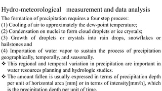 Hydro-meteorological measurement and data analysis
The formation of precipitation requires a four step process:
(1) Cooling of air to approximately the dew-point temperature;
(2) Condensation on nuclei to form cloud droplets or ice crystals;
(3) Growth of droplets or crystals into rain drops, snowflakes or
hailstones and
(4) Importation of water vapor to sustain the process of precipitation
geographically, temporally, and seasonally.
 This regional and temporal variation in precipitation are important in
water resources planning and hydrologic studies.
 The amount fallen is usually expressed in terms of precipitation depth
per unit of horizontal area [mm] or in terms of intensity[mm/h], which
 