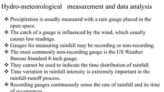 Hydro-meteorological measurement and data analysis
 Precipitation is usually measured with a rain gauge placed in the
open space.
 The catch of a gauge is influenced by the wind, which usually
causes low readings.
 Gauges for measuring rainfall may be recording or non-recording.
 The most commonly non-recording gauge is the US Weather
Bureau Standard 8-inch gauge.
 They cannot be used to indicate the time distribution of rainfall.
 Time variation in rainfall intensity is extremely important in the
rainfall-runoff process.
 Recording gauges continuously sense the rate of rainfall and its time
 