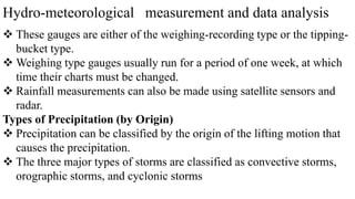 Hydro-meteorological measurement and data analysis
 These gauges are either of the weighing-recording type or the tipping-
bucket type.
 Weighing type gauges usually run for a period of one week, at which
time their charts must be changed.
 Rainfall measurements can also be made using satellite sensors and
radar.
Types of Precipitation (by Origin)
 Precipitation can be classified by the origin of the lifting motion that
causes the precipitation.
 The three major types of storms are classified as convective storms,
orographic storms, and cyclonic storms
 