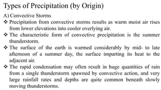 Types of Precipitation (by Origin)
A) Convective Storms
 Precipitation from convective storms results as warm moist air rises
from lower elevations into cooler overlying air.
 The characteristic form of convective precipitation is the summer
thunderstorm.
 The surface of the earth is warmed considerably by mid- to late
afternoon of a summer day, the surface imparting its heat to the
adjacent air.
 The rapid condensation may often result in huge quantities of rain
from a single thunderstorm spawned by convective action, and very
large rainfall rates and depths are quite common beneath slowly
moving thunderstorms.
 
