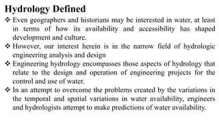 Hydrology Defined
 Even geographers and historians may be interested in water, at least
in terms of how its availability and accessibility has shaped
development and culture.
 However, our interest herein is in the narrow field of hydrologic
engineering analysis and design
 Engineering hydrology encompasses those aspects of hydrology that
relate to the design and operation of engineering projects for the
control and use of water.
 In an attempt to overcome the problems created by the variations in
the temporal and spatial variations in water availability, engineers
and hydrologists attempt to make predictions of water availability.
 