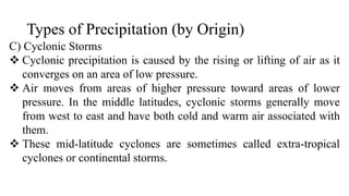 Types of Precipitation (by Origin)
C) Cyclonic Storms
 Cyclonic precipitation is caused by the rising or lifting of air as it
converges on an area of low pressure.
 Air moves from areas of higher pressure toward areas of lower
pressure. In the middle latitudes, cyclonic storms generally move
from west to east and have both cold and warm air associated with
them.
 These mid-latitude cyclones are sometimes called extra-tropical
cyclones or continental storms.
 