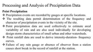 Processing and Analysis of Precipitation Data
Point Precipitation
 Precipitation events are recorded by gauges at specific locations.
 The resulting data permit determination of the frequency and
character of precipitation events in the vicinity of the site.
 Point precipitation data are used collectively to estimate areal
variability of rain and are also used individually for developing
design storm characteristics of small urban and other watersheds.
 Point rainfall data are used to derive intensity-duration- frequency
curves.
 Failure of any rain gauge or absence of observer from a station
causes short break in the record of rainfall at the station.
 