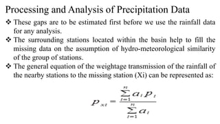 Processing and Analysis of Precipitation Data
 These gaps are to be estimated first before we use the rainfall data
for any analysis.
 The surrounding stations located within the basin help to fill the
missing data on the assumption of hydro-meteorological similarity
of the group of stations.
 The general equation of the weightage transmission of the rainfall of
the nearby stations to the missing station (Xi) can be represented as:
 