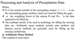 Processing and Analysis of Precipitation Data
Where,
 Pi is the normal rainfall of ith surrounding station, i= 1, 2, … n are
the surrounding gauge numbers which are used for filling the gaps,
 ai the weighting factor of the station Pi and Pxi is the data
required to be filled up.
 The methods mostly to be used in hydrology for filling the missing
data are, Arithmetic mean method, normal ratio method, and
distance power methods are generally used for filling up the
missing rainfall data.
a) Arithmetic Mean Method
This method is used when:
 