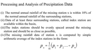 Processing and Analysis of Precipitation Data
(i) The normal annual rainfall of the missing station x is within 10% of
the normal annual rainfall of the surrounding stations,
(ii) Data of at least three surrounding stations, called index station are
available within the basin,
(iii)The index stations should be evenly spaced around the missing
station and should be as close as possible,
(iv)The missing rainfall data of station x is computed by simple
arithmetic average of the index stations in the form:
 