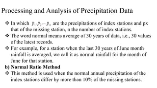 Processing and Analysis of Precipitation Data
 In which are the precipitations of index stations and px
that of the missing station, n the number of index stations.
 The word normal means average of 30 years of data, i.e., 30 values
of the latest records.
 For example, for a station when the last 30 years of June month
rainfall is averaged, we call it as normal rainfall for the month of
June for that station.
b) Normal Ratio Method
 This method is used when the normal annual precipitation of the
index stations differ by more than 10% of the missing stations.
 