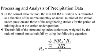 Processing and Analysis of Precipitation Data
 In the normal ratio method, the rain fall RA at station A is estimated
as a function of the normal monthly or annual rainfall of the station
under question and those of the neighboring stations for the period of
missing data at the station under question.
 The rainfall of the surrounding index stations are weighted by the
ratio of normal annual rainfall by using the following equation:
 