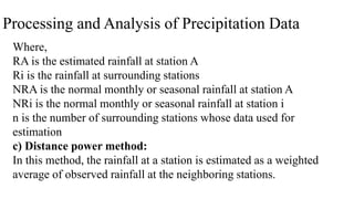 Processing and Analysis of Precipitation Data
Where,
RA is the estimated rainfall at station A
Ri is the rainfall at surrounding stations
NRA is the normal monthly or seasonal rainfall at station A
NRi is the normal monthly or seasonal rainfall at station i
n is the number of surrounding stations whose data used for
estimation
c) Distance power method:
In this method, the rainfall at a station is estimated as a weighted
average of observed rainfall at the neighboring stations.
 