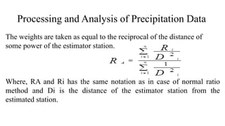 Processing and Analysis of Precipitation Data
The weights are taken as equal to the reciprocal of the distance of
some power of the estimator station.
Where, RA and Ri has the same notation as in case of normal ratio
method and Di is the distance of the estimator station from the
estimated station.
 