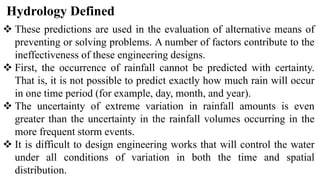 Hydrology Defined
 These predictions are used in the evaluation of alternative means of
preventing or solving problems. A number of factors contribute to the
ineffectiveness of these engineering designs.
 First, the occurrence of rainfall cannot be predicted with certainty.
That is, it is not possible to predict exactly how much rain will occur
in one time period (for example, day, month, and year).
 The uncertainty of extreme variation in rainfall amounts is even
greater than the uncertainty in the rainfall volumes occurring in the
more frequent storm events.
 It is difficult to design engineering works that will control the water
under all conditions of variation in both the time and spatial
distribution.
 