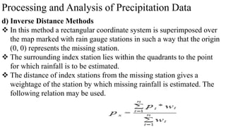 Processing and Analysis of Precipitation Data
d) Inverse Distance Methods
 In this method a rectangular coordinate system is superimposed over
the map marked with rain gauge stations in such a way that the origin
(0, 0) represents the missing station.
 The surrounding index station lies within the quadrants to the point
for which rainfall is to be estimated.
 The distance of index stations from the missing station gives a
weightage of the station by which missing rainfall is estimated. The
following relation may be used.
 