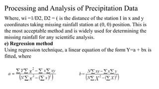 Processing and Analysis of Precipitation Data
Where, wi =1/D2, D2 = ( is the distance of the station I in x and y
coordinates taking missing rainfall station at (0, 0) position. This is
the most acceptable method and is widely used for determining the
missing rainfall for any scientific analysis.
e) Regression method
Using regression technique, a linear equation of the form Y=a + bx is
fitted, where
 