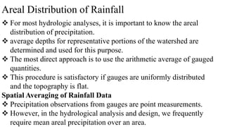 Areal Distribution of Rainfall
 For most hydrologic analyses, it is important to know the areal
distribution of precipitation.
 average depths for representative portions of the watershed are
determined and used for this purpose.
 The most direct approach is to use the arithmetic average of gauged
quantities.
 This procedure is satisfactory if gauges are uniformly distributed
and the topography is flat.
Spatial Averaging of Rainfall Data
 Precipitation observations from gauges are point measurements.
 However, in the hydrological analysis and design, we frequently
require mean areal precipitation over an area.
 