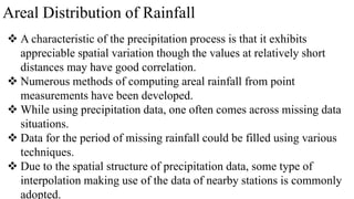 Areal Distribution of Rainfall
 A characteristic of the precipitation process is that it exhibits
appreciable spatial variation though the values at relatively short
distances may have good correlation.
 Numerous methods of computing areal rainfall from point
measurements have been developed.
 While using precipitation data, one often comes across missing data
situations.
 Data for the period of missing rainfall could be filled using various
techniques.
 Due to the spatial structure of precipitation data, some type of
interpolation making use of the data of nearby stations is commonly
adopted.
 