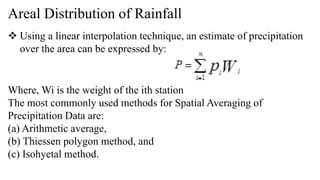 Areal Distribution of Rainfall
 Using a linear interpolation technique, an estimate of precipitation
over the area can be expressed by:
Where, Wi is the weight of the ith station
The most commonly used methods for Spatial Averaging of
Precipitation Data are:
(a) Arithmetic average,
(b) Thiessen polygon method, and
(c) Isohyetal method.
 
