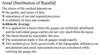 Areal Distribution of Rainfall
The choice of the method depends on
 the quality and nature of data,
 importance of use and required precision,
 availability of time and computer.
Arithmetic Average
 It is applied for a basin where the gauges are uniformly distributed
and the individual gauge catches do not vary much from the mean.
 The basin should be reasonably flat area.
 The assumption made is that all gauges weigh equally.
 This method gives fairly good results if the topographic influences on
precipitation and aerial representativeness are considered while
selecting the gauge site.
 