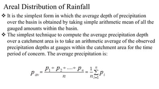 Areal Distribution of Rainfall
 It is the simplest form in which the average depth of precipitation
over the basin is obtained by taking simple arithmetic mean of all the
gauged amounts within the basin.
 The simplest technique to compute the average precipitation depth
over a catchment area is to take an arithmetic average of the observed
precipitation depths at gauges within the catchment area for the time
period of concern. The average precipitation is:
 