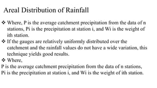 Areal Distribution of Rainfall
 Where, P is the average catchment precipitation from the data of n
stations, Pi is the precipitation at station i, and Wi is the weight of
ith station.
 If the gauges are relatively uniformly distributed over the
catchment and the rainfall values do not have a wide variation, this
technique yields good results.
 Where,
P is the average catchment precipitation from the data of n stations,
Pi is the precipitation at station i, and Wi is the weight of ith station.
 
