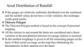 Areal Distribution of Rainfall
 If the gauges are relatively uniformly distributed over the catchment
and the rainfall values do not have a wide variation, this technique
yields good results.
 Thiessen Polygon
 The Thiessen Polygon method is based on the concept of proximal
mapping.
 All the stations in and around the basin are considered and a linear
variation in the precipitation between two gauge stations is assumed.
 In this method weightage is given to all the measuring gauges on the
basis of their aerial coverage on the map thus eliminating the
discrepancies in their spacing over the basin.
 